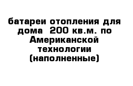 батареи отопления для дома- 200 кв.м. по Американской технологии (наполненные)